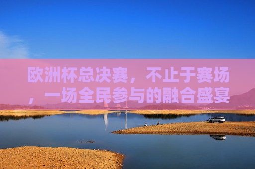欧洲杯总决赛,不止于赛场,一场全民参与的融合盛宴 欧洲杯总决赛,不止于赛场,一场全民参与的融合盛宴
