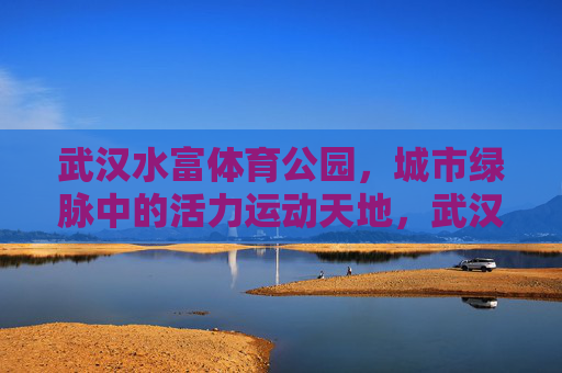 武汉水富体育公园,城市绿脉中的活力运动天地,武汉水富体育公园,城市绿脉活力运动天地 武汉水富体育公园,城市绿脉中的活力运动天地,武汉水富体育公园,城市绿脉活力运动天地