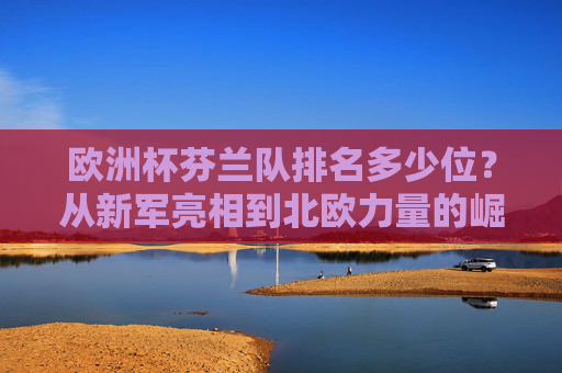 欧洲杯芬兰队排名多少位?从新军亮相到北欧力量的崛起之路,欧洲杯芬兰队排名,从新军亮相到北欧力量崛起 欧洲杯芬兰队排名多少位?从新军亮相到北欧力量的崛起之路,欧洲杯芬兰队排名,从新军亮相到北欧力量崛起