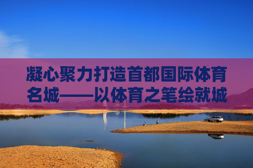 凝心聚力打造首都国际体育名城——以体育之笔绘就城市新活力,凝心聚力以体育之笔打造首都国际体育名城 凝心聚力打造首都国际体育名城——以体育之笔绘就城市新活力,凝心聚力以体育之笔打造首都国际体育名城