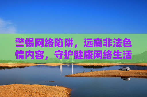 警惕网络陷阱,远离非法色情内容,守护健康网络生活,警惕网络色情陷阱,守护清朗网络空间 警惕网络陷阱,远离非法色情内容,守护健康网络生活,警惕网络色情陷阱,守护清朗网络空间