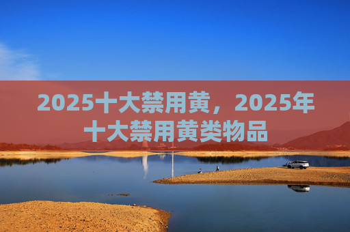 2025十大禁用黄,2025年十大禁用黄类物品 2025十大禁用黄,2025年十大禁用黄类物品