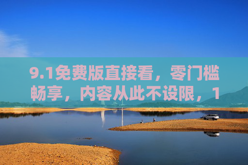 9.1免费版直接看,零门槛畅享,内容从此不设限,1免费版零门槛畅享,内容从此不设限 9.1免费版直接看,零门槛畅享,内容从此不设限,1免费版零门槛畅享,内容从此不设限