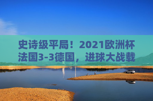 史诗级平局!2021欧洲杯法国3-3德国,进球大战载入史册,史诗级进球大战!2021欧洲杯法国3-3德国平局载入史册 史诗级平局!2021欧洲杯法国3-3德国,进球大战载入史册,史诗级进球大战!2021欧洲杯法国3-3德国平局载入史册