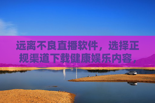 远离不良直播软件,选择正规渠道下载健康娱乐内容,远离不良直播软件,正规渠道下载健康娱乐内容 远离不良直播软件,选择正规渠道下载健康娱乐内容,远离不良直播软件,正规渠道下载健康娱乐内容