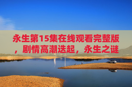 永生第15集在线观看完整版,剧情高潮迭起,永生之谜再掀波澜!永生第15集,高潮迭起,永生之谜再掀波澜! 永生第15集在线观看完整版,剧情高潮迭起,永生之谜再掀波澜!永生第15集,高潮迭起,永生之谜再掀波澜!