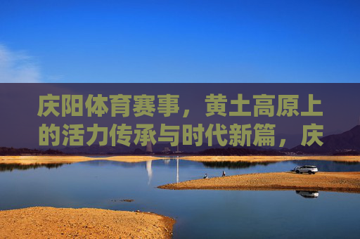 庆阳体育赛事，黄土高原上的活力传承与时代新篇，庆阳体育赛事，黄土高原的活力传承与时代新篇