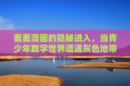 羞羞漫画的隐秘进入,当青少年数字世界遭遇灰色地带 羞羞漫画的隐秘进入,当青少年数字世界遭遇灰色地带