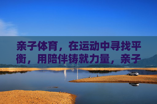 亲子体育，在运动中寻找平衡，用陪伴铸就力量，亲子体育，运动寻平衡，陪伴铸力量