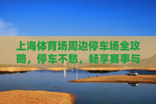上海体育场周边停车场全攻略,停车不愁,畅享赛事与活力 上海体育场周边停车场全攻略,停车不愁,畅享赛事与活力