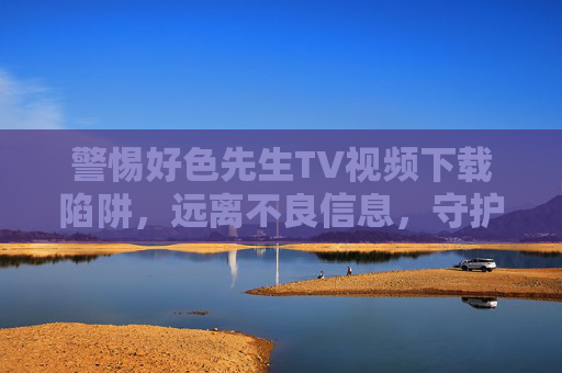 警惕好色先生TV视频下载陷阱,远离不良信息,守护网络安全,警惕好色先生TV视频下载陷阱,远离不良信息,守护网络安全 警惕好色先生TV视频下载陷阱,远离不良信息,守护网络安全,警惕好色先生TV视频下载陷阱,远离不良信息,守护网络安全