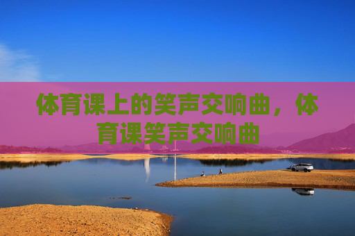 体育课上的笑声交响曲,体育课笑声交响曲 体育课上的笑声交响曲,体育课笑声交响曲