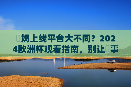 囧妈上线平台大不同?2024欧洲杯观看指南,别让囧事影响看球激情!2024欧洲杯观看指南,囧妈平台别踩坑,激情看球不囧事! 囧妈上线平台大不同?2024欧洲杯观看指南,别让囧事影响看球激情!2024欧洲杯观看指南,囧妈平台别踩坑,激情看球不囧事!