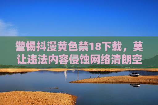 警惕抖漫黄色禁18下载,莫让违法内容侵蚀网络清朗空间,警惕抖漫黄色违法下载,守护网络清朗空间 警惕抖漫黄色禁18下载,莫让违法内容侵蚀网络清朗空间,警惕抖漫黄色违法下载,守护网络清朗空间