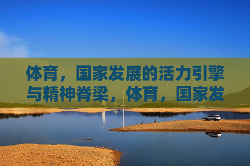 体育,国家发展的活力引擎与精神脊梁,体育,国家发展的活力引擎与精神脊梁 体育,国家发展的活力引擎与精神脊梁,体育,国家发展的活力引擎与精神脊梁
