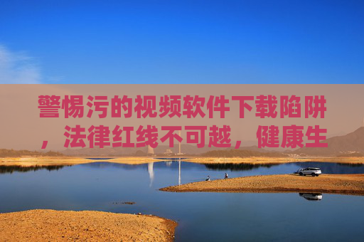 警惕污的视频软件下载陷阱,法律红线不可越,健康生活需守护,警惕污视频软件下载陷阱,守护法律红线与健康生活 警惕污的视频软件下载陷阱,法律红线不可越,健康生活需守护,警惕污视频软件下载陷阱,守护法律红线与健康生活