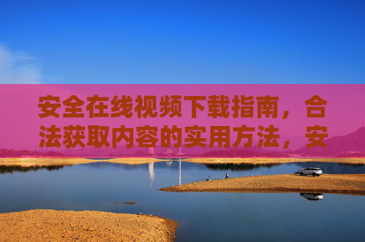 安全在线视频下载指南,合法获取内容的实用方法,安全合法在线视频下载指南 安全在线视频下载指南,合法获取内容的实用方法,安全合法在线视频下载指南