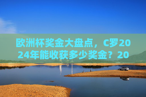 欧洲杯奖金大盘点,C罗2024年能收获多少奖金?2024欧洲杯奖金,C罗能收获多少? 欧洲杯奖金大盘点,C罗2024年能收获多少奖金?2024欧洲杯奖金,C罗能收获多少?