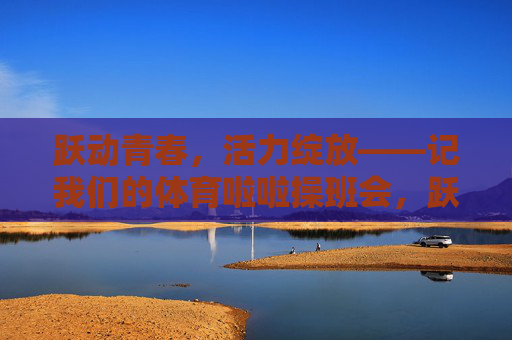 跃动青春，活力绽放——记我们的体育啦啦操班会，跃动青春，活力绽放——体育啦啦操班会