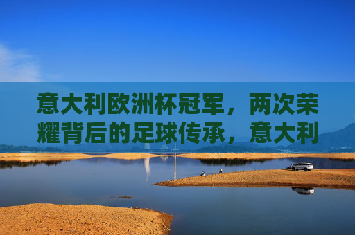 意大利欧洲杯冠军,两次荣耀背后的足球传承,意大利欧洲杯双冠荣耀,足球传承的坚守 意大利欧洲杯冠军,两次荣耀背后的足球传承,意大利欧洲杯双冠荣耀,足球传承的坚守
