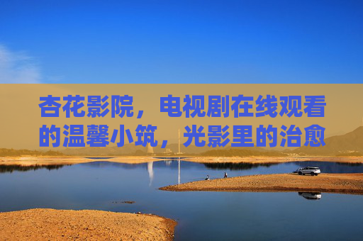 杏花影院,电视剧在线观看的温馨小筑,光影里的治愈时光,杏花影院,光影里的温馨治愈小筑 杏花影院,电视剧在线观看的温馨小筑,光影里的治愈时光,杏花影院,光影里的温馨治愈小筑