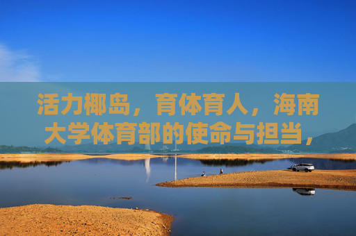 活力椰岛，育体育人，海南大学体育部的使命与担当，活力椰岛育体育人，海南大学体育部的使命担当