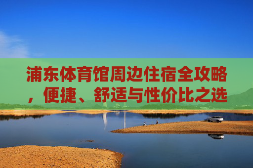 浦东体育馆周边住宿全攻略,便捷、舒适与性价比之选,浦东体育馆周边住宿全攻略,便捷舒适与性价比之选 浦东体育馆周边住宿全攻略,便捷、舒适与性价比之选,浦东体育馆周边住宿全攻略,便捷舒适与性价比之选