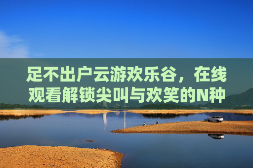 足不出户云游欢乐谷,在线观看解锁尖叫与欢笑的N种方式,足不出户云游欢乐谷,在线解锁尖叫欢笑 足不出户云游欢乐谷,在线观看解锁尖叫与欢笑的N种方式,足不出户云游欢乐谷,在线解锁尖叫欢笑