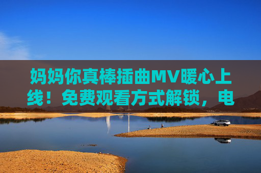 妈妈你真棒插曲MV暖心上线!免费观看方式解锁,电视剧温情故事再添感动,妈妈你真棒插曲MV暖心上线 免费观看温情再续 妈妈你真棒插曲MV暖心上线!免费观看方式解锁,电视剧温情故事再添感动,妈妈你真棒插曲MV暖心上线 免费观看温情再续