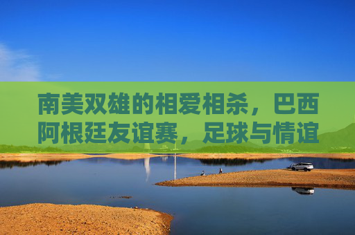 南美双雄的相爱相杀,巴西阿根廷友谊赛,足球与情谊的双重奏,南美双雄的相爱相杀,足球与情谊的双重奏 南美双雄的相爱相杀,巴西阿根廷友谊赛,足球与情谊的双重奏,南美双雄的相爱相杀,足球与情谊的双重奏