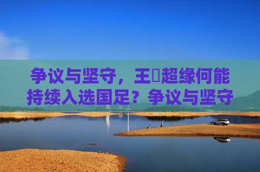 争议与坚守,王燊超缘何能持续入选国足?争议与坚守,王燊超缘何持续入选国足 争议与坚守,王燊超缘何能持续入选国足?争议与坚守,王燊超缘何持续入选国足