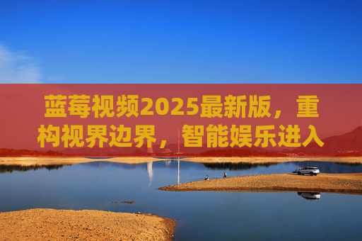 蓝莓视频2025最新版,重构视界边界,智能娱乐进入全沉浸时代,蓝莓视频2025最新版,重构视界边界,智能娱乐进入全沉浸时代 蓝莓视频2025最新版,重构视界边界,智能娱乐进入全沉浸时代,蓝莓视频2025最新版,重构视界边界,智能娱乐进入全沉浸时代