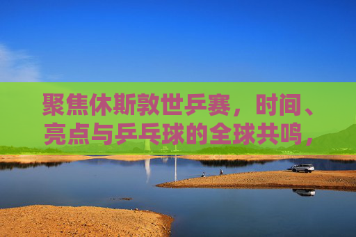 聚焦休斯敦世乒赛,时间、亮点与乒乓球的全球共鸣,休斯敦世乒赛,时间、亮点与全球乒乓共鸣 聚焦休斯敦世乒赛,时间、亮点与乒乓球的全球共鸣,休斯敦世乒赛,时间、亮点与全球乒乓共鸣