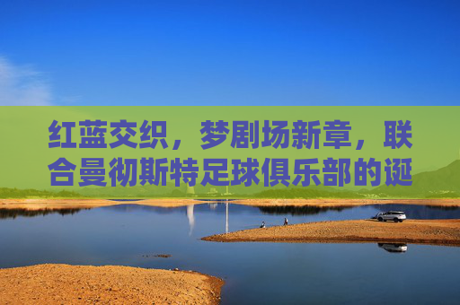红蓝交织,梦剧场新章,联合曼彻斯特足球俱乐部的诞生与愿景,红蓝交织梦剧场新章,联合曼彻斯特足球俱乐部的诞生与愿景 红蓝交织,梦剧场新章,联合曼彻斯特足球俱乐部的诞生与愿景,红蓝交织梦剧场新章,联合曼彻斯特足球俱乐部的诞生与愿景