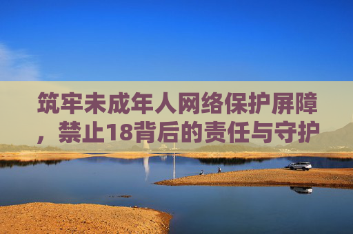 筑牢未成年人网络保护屏障,禁止18背后的责任与守护,筑牢未成年人网络保护屏障,禁止18背后的责任与守护 筑牢未成年人网络保护屏障,禁止18背后的责任与守护,筑牢未成年人网络保护屏障,禁止18背后的责任与守护