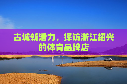 古城新活力,探访浙江绍兴的体育品牌店 古城新活力,探访浙江绍兴的体育品牌店