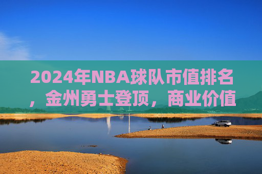 2024年NBA球队市值排名,金州勇士登顶,商业价值如何重塑联盟格局?2024NBA市值排名,勇士登顶,商业价值重塑联盟格局 2024年NBA球队市值排名,金州勇士登顶,商业价值如何重塑联盟格局?2024NBA市值排名,勇士登顶,商业价值重塑联盟格局