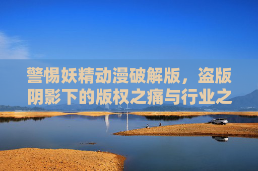 警惕妖精动漫破解版,盗版阴影下的版权之痛与行业之殇,妖精动漫破解版,盗版阴影下的版权之痛与行业之殇 警惕妖精动漫破解版,盗版阴影下的版权之痛与行业之殇,妖精动漫破解版,盗版阴影下的版权之痛与行业之殇
