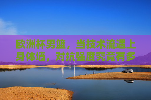 欧洲杯男篮,当技术流遇上身体墙,对抗强度究竟有多硬? 欧洲杯男篮,当技术流遇上身体墙,对抗强度究竟有多硬?