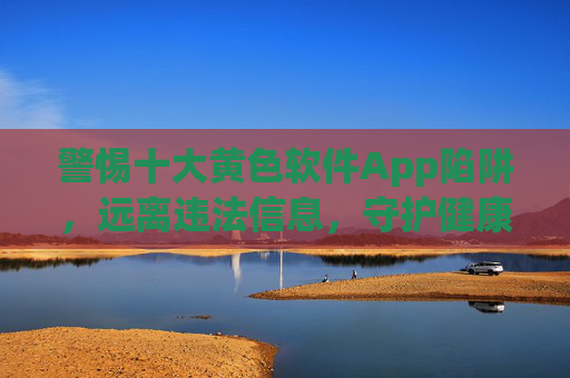 警惕十大黄色软件App陷阱,远离违法信息,守护健康网络生活,警惕十大黄色软件App陷阱,守护健康网络生活 警惕十大黄色软件App陷阱,远离违法信息,守护健康网络生活,警惕十大黄色软件App陷阱,守护健康网络生活