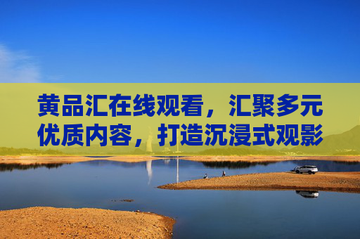 黄品汇在线观看,汇聚多元优质内容,打造沉浸式观影新体验,黄品汇,汇聚多元优质内容,沉浸式观影新体验 黄品汇在线观看,汇聚多元优质内容,打造沉浸式观影新体验,黄品汇,汇聚多元优质内容,沉浸式观影新体验