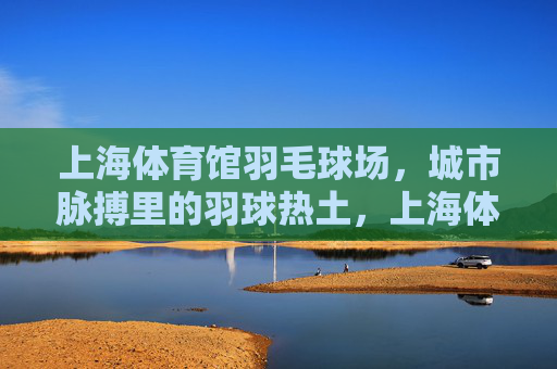 上海体育馆羽毛球场,城市脉搏里的羽球热土,上海体育馆羽毛球场,城市羽脉热土 上海体育馆羽毛球场,城市脉搏里的羽球热土,上海体育馆羽毛球场,城市羽脉热土