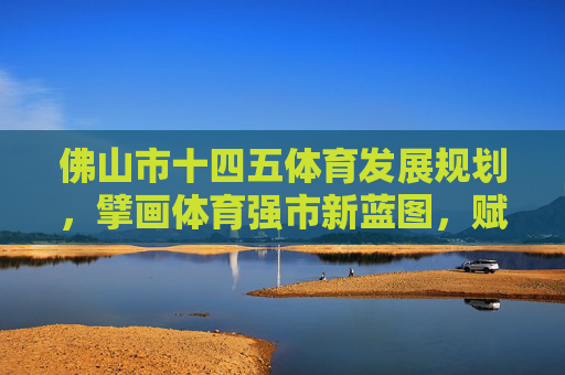 佛山市十四五体育发展规划,擘画体育强市新蓝图,赋能城市高质量发展,擘画体育强市新蓝图 赋能高质量发展——佛山市十四五体育发展规划 佛山市十四五体育发展规划,擘画体育强市新蓝图,赋能城市高质量发展,擘画体育强市新蓝图 赋能高质量发展——佛山市十四五体育发展规划