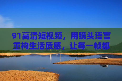 91高清短视频,用镜头语言重构生活质感,让每一帧都值得珍藏,91高清短视频,镜头语言重构生活质感,帧帧珍藏 91高清短视频,用镜头语言重构生活质感,让每一帧都值得珍藏,91高清短视频,镜头语言重构生活质感,帧帧珍藏
