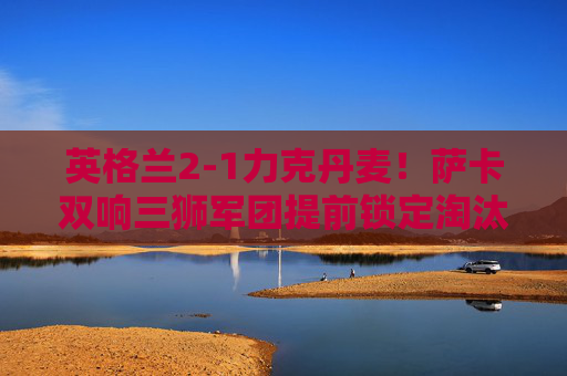 英格兰2-1力克丹麦!萨卡双响三狮军团提前锁定淘汰赛席位,萨卡双响建功 英格兰2-1力克丹麦提前晋级淘汰赛 英格兰2-1力克丹麦!萨卡双响三狮军团提前锁定淘汰赛席位,萨卡双响建功 英格兰2-1力克丹麦提前晋级淘汰赛