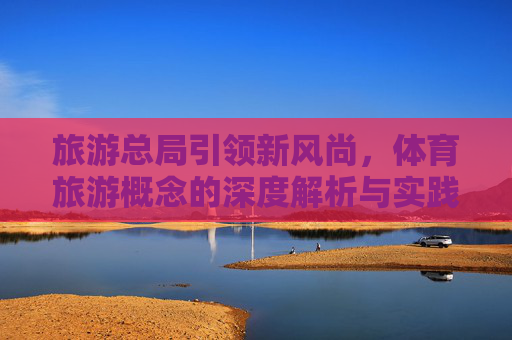 旅游总局引领新风尚,体育旅游概念的深度解析与实践路径,旅游总局引领新风尚,体育旅游概念的深度解析与实践路径 旅游总局引领新风尚,体育旅游概念的深度解析与实践路径,旅游总局引领新风尚,体育旅游概念的深度解析与实践路径