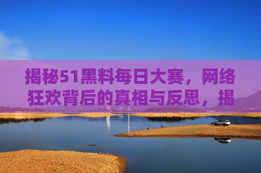 揭秘51黑料每日大赛,网络狂欢背后的真相与反思,揭秘51黑料每日大赛,网络狂欢背后的真相与反思 揭秘51黑料每日大赛,网络狂欢背后的真相与反思,揭秘51黑料每日大赛,网络狂欢背后的真相与反思