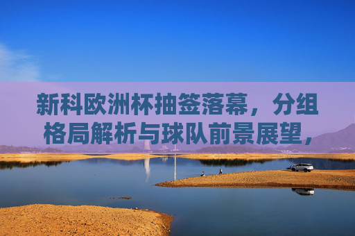 新科欧洲杯抽签落幕,分组格局解析与球队前景展望,新科欧洲杯抽签落幕,分组格局解析与球队前景展望 新科欧洲杯抽签落幕,分组格局解析与球队前景展望,新科欧洲杯抽签落幕,分组格局解析与球队前景展望