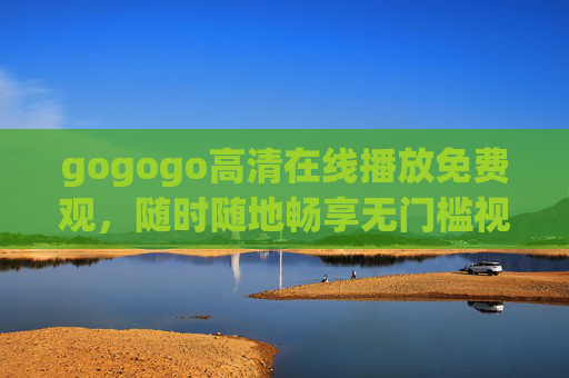 gogogo高清在线播放免费观,随时随地畅享无门槛视觉盛宴,gogogo高清免费在线,随时随地畅享无门槛视觉盛宴 gogogo高清在线播放免费观,随时随地畅享无门槛视觉盛宴,gogogo高清免费在线,随时随地畅享无门槛视觉盛宴