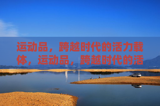 运动品,跨越时代的活力载体,运动品,跨越时代的活力载体 运动品,跨越时代的活力载体,运动品,跨越时代的活力载体